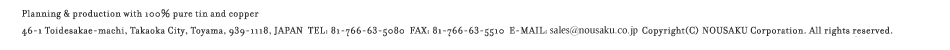 Planning & production with 100% pure tin and copper 46-1 Toidesakae-machi, Takaoka City, Toyama, 939-1118, JAPAN TEL:81-766-63-5080 FAX:81-766-63-5510 E-MAIL:info@nousaku.co.jp Copyright(C)2009 NOUSAKU Corporation All right reserved.